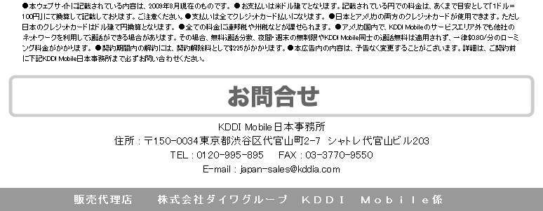 申込手順　１．申し込み用紙に必要事項を記入し03-3770-9550へFAX。または仮申し込みフォームを送信し、電話にて本契約。　渡米10日前までにお申し込み下さい。それ以降のお申し込みについては、KDDi Mobile日本事務所までお電話下さい。KDDI Mobile日本事務所：0120-995-895　２．受付官僚のお知らせ　受付完了のお知らせを申込から３日以内に弊社スタッフが電話連絡いたします。　３．携帯電話本体お届け　渡米予定日の3日〜10日前に日本のご自宅へ配送いたします。※お届け日は、申込日によって異なります。　４．米国にて使用　米国到着後すぐに利用でき、とっても便利！●本ウェブサイトに記載されている内容は、2009年8月現在のものです。●お支払いは米ドル建てとなります。記載されている円での料金は、あくまで目安として「1ドル＝100円」にて換算して記載しております。ご注意ください。●支払いはすべてクレジットカード払いになります。●日本とアメリカの両方のクレジットカードが使用できます。ただし日本のクレジットカードはドル建て円換算となります。●すべての料金に連邦税や州税などが課せられます。●アメリカ国内で、KDDI Mobileのサービスエリア外でも他社のネットワークを利用して通話できる場合があります。その場合、無料通話分数、夜間・週末の無制限やKDDi Mobile同士の通話無料は適用されず、一律＄0.80/分のローミング料金がかかります。●契約期間内の解約には、契約解除料として＄225がかかります。●本広告内の内容は、予告なく変更することがございます。詳細は、ご契約前に下記KDDI Mobile日本事務所まで必ずお問い合わせください。　お問い合わせ　KDDI Mobile　日本事務所　住所：〒150-0034東京都渋谷区代官山町2-7　シャトレ代官山ビル203　TEL：0120-995-895　FAX：03-3770-9550　E-mail：japan-sales@kddia.com　販売代理店　株式会社ダイワグループ　KDDI Mobile係